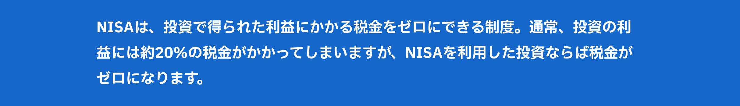 NISAは、投資で得られた利益にかかる税金をゼロにできる制度。通常、投資の利益には約20％の税金がかかってしまいますが、NISAを利用した投資ならば税金がゼロになります。