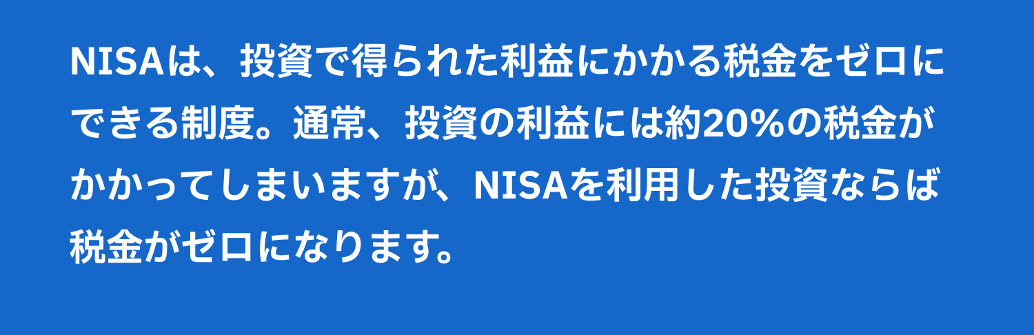 NISAは、投資で得られた利益にかかる税金をゼロにできる制度。通常、投資の利益には約20％の税金がかかってしまいますが、NISAを利用した投資ならば税金がゼロになります。