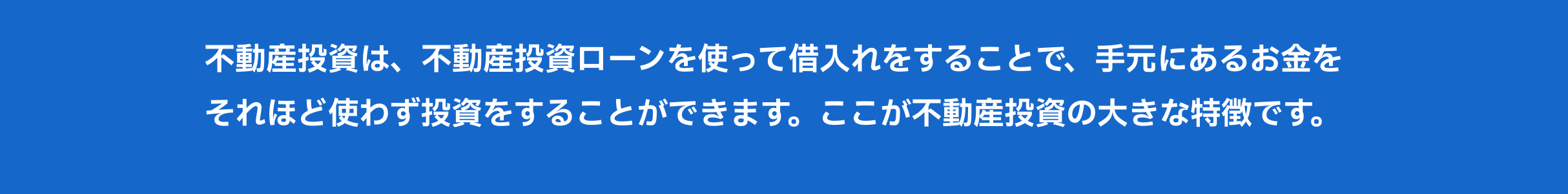 不動産投資は、不動産投資ローンを使って借入れをすることで、手元にあるお金をそれほど使わず投資をすることができます。ここが不動産投資の大きな特徴です。 