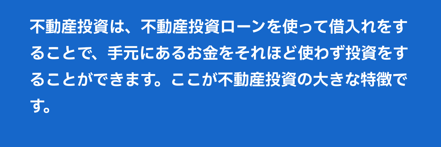 不動産投資は、不動産投資ローンを使って借入れをすることで、手元にあるお金をそれほど使わず投資をすることができます。ここが不動産投資の大きな特徴です。 