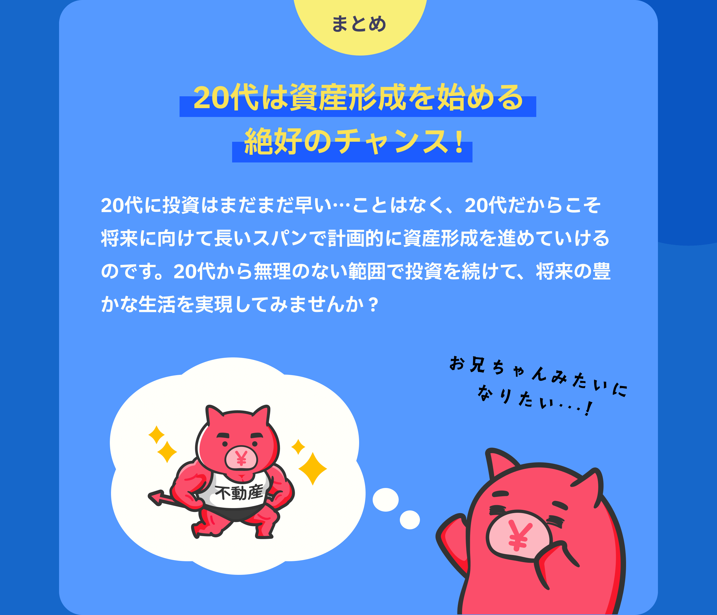 まとめ　20代は資産形成を始める絶好のチャンス！　20代に投資はまだまだ早い…ことはなく、20代だからこそ将来に向けて長いスパンで計画的に資産形成を進めていけるのです。20代から無理のない範囲で投資を続けて、将来の豊かな生活を実現してみませんか？