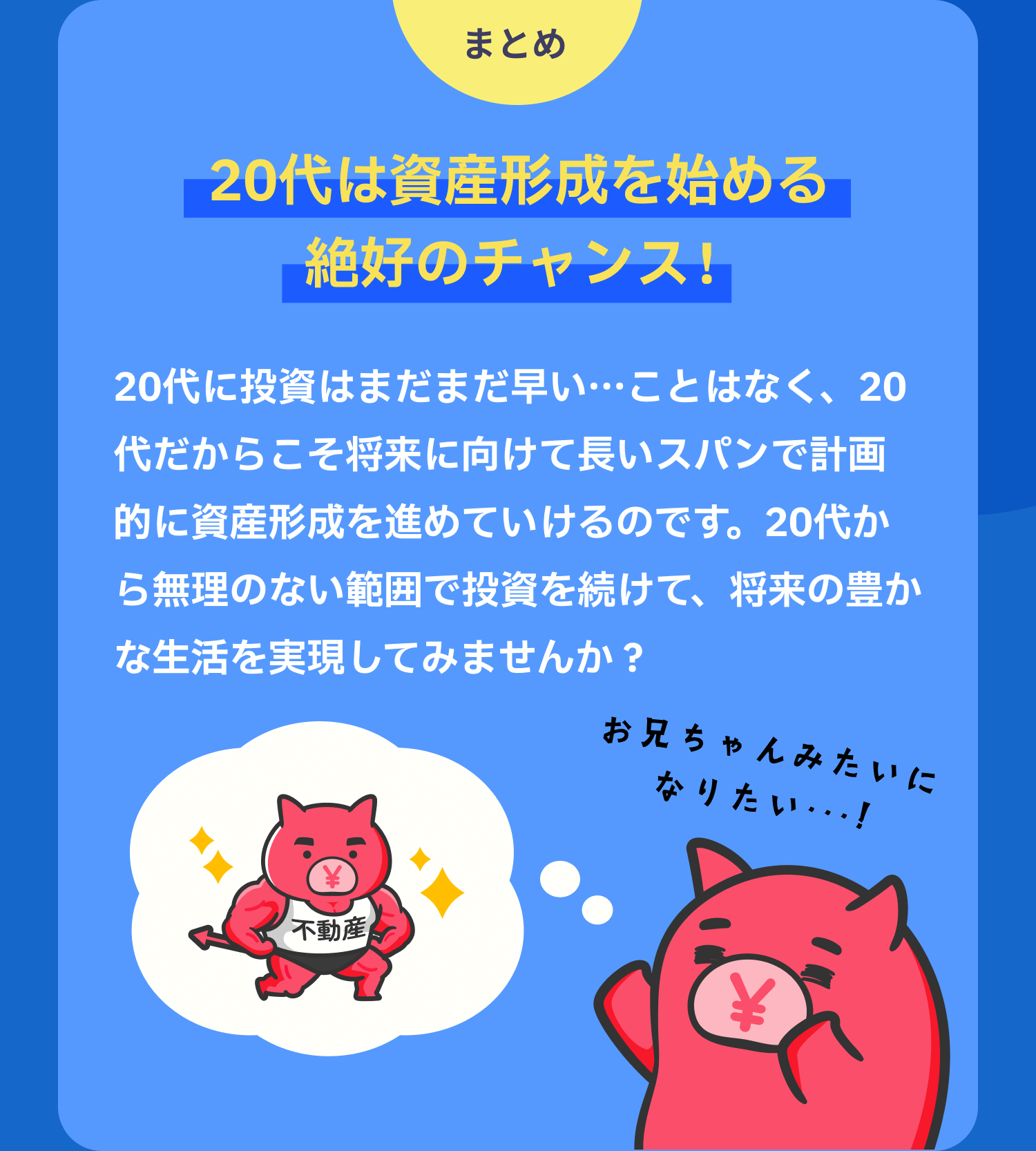 まとめ　20代は資産形成を始める絶好のチャンス！　20代に投資はまだまだ早い…ことはなく、20代だからこそ将来に向けて長いスパンで計画的に資産形成を進めていけるのです。20代から無理のない範囲で投資を続けて、将来の豊かな生活を実現してみませんか？
